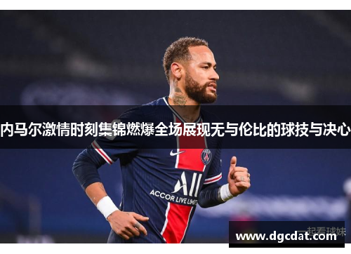 内马尔激情时刻集锦燃爆全场展现无与伦比的球技与决心