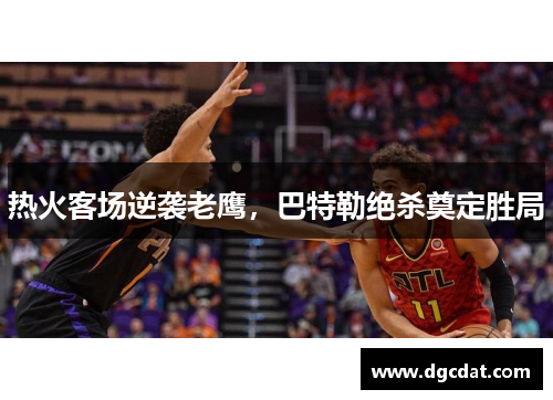热火客场逆袭老鹰，巴特勒绝杀奠定胜局